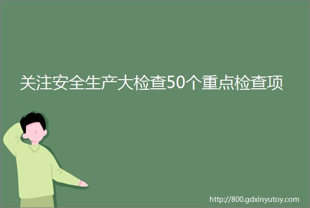 关注安全生产大检查50个重点检查项